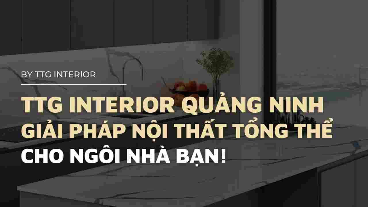 TTG Interior Quảng Ninh cung cấp giải pháp nội thất tổng thể cho ngôi nhà của bạn